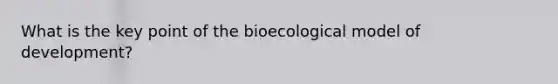 What is the key point of the bioecological model of development?