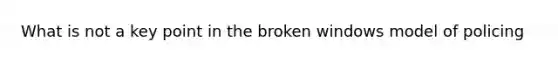 What is not a key point in the broken windows model of policing