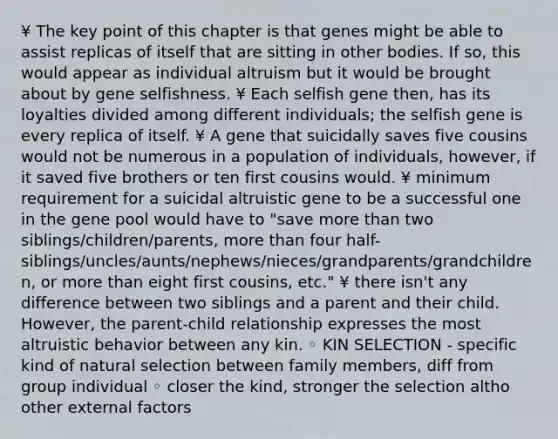 ¥ The key point of this chapter is that genes might be able to assist replicas of itself that are sitting in other bodies. If so, this would appear as individual altruism but it would be brought about by gene selfishness. ¥ Each selfish gene then, has its loyalties divided among different individuals; the selfish gene is every replica of itself. ¥ A gene that suicidally saves five cousins would not be numerous in a population of individuals, however, if it saved five brothers or ten first cousins would. ¥ minimum requirement for a suicidal altruistic gene to be a successful one in the gene pool would have to "save more than two siblings/children/parents, more than four half-siblings/uncles/aunts/nephews/nieces/grandparents/grandchildren, or more than eight first cousins, etc." ¥ there isn't any difference between two siblings and a parent and their child. However, the parent-child relationship expresses the most altruistic behavior between any kin. ◦ KIN SELECTION - specific kind of natural selection between family members, diff from group individual ◦ closer the kind, stronger the selection altho other external factors