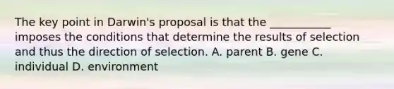 The key point in Darwin's proposal is that the ___________ imposes the conditions that determine the results of selection and thus the direction of selection. A. parent B. gene C. individual D. environment