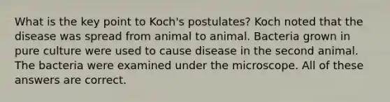 What is the key point to Koch's postulates? Koch noted that the disease was spread from animal to animal. Bacteria grown in pure culture were used to cause disease in the second animal. The bacteria were examined under the microscope. All of these answers are correct.