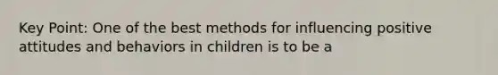 Key Point: One of the best methods for influencing positive attitudes and behaviors in children is to be a