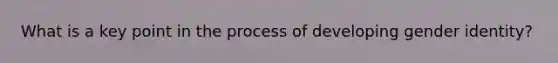 What is a key point in the process of developing gender identity?