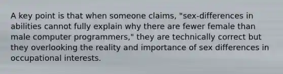 A key point is that when someone claims, "sex-differences in abilities cannot fully explain why there are fewer female than male computer programmers," they are technically correct but they overlooking the reality and importance of sex differences in occupational interests.