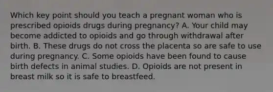 Which key point should you teach a pregnant woman who is prescribed opioids drugs during pregnancy? A. Your child may become addicted to opioids and go through withdrawal after birth. B. These drugs do not cross the placenta so are safe to use during pregnancy. C. Some opioids have been found to cause birth defects in animal studies. D. Opioids are not present in breast milk so it is safe to breastfeed.