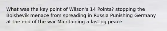 What was the key point of Wilson's 14 Points? stopping the Bolshevik menace from spreading in Russia Punishing Germany at the end of the war Maintaining a lasting peace