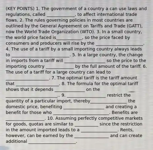 (KEY POINTS) 1. The government of a country a can use laws and regulations, called _____________, to affect international trade flows. 2. The rules governing policies in most countries are outlined by the General Agreement on Tariffs and Trade (GATT), now the World Trade Organization (WTO). 3. In a small country, the world price faced is____________, so the price faced by consumers and producers will rise by the ______________________. 4. The use of a tariff by a small importing country always leads to ___________________________. 5. In a large country, the change in imports from a tariff will ___________________ so the price to the importing country _____________ by the full amount of the tariff. 6. The use of a tariff for a large country can lead to ____________________. 7. The optimal tariff is the tariff amount that ____________________. 8. The formula for the optimal tariff shows that it depends ______________ on the ________________________.. 9. __________________ restrict the quantity of a particular import, thereby_________________ the domestic price, benefiting ___________________ and creating a benefit for those who __________________________. Benefits are __________________. 10. Assuming perfectly competitive markets for goods, quotas are similar to ___________ since the restriction in the amount imported leads to a _________________. Rents, however, can be earned by the ________________ and can create additional ______________________.