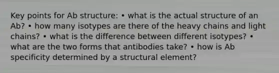 Key points for Ab structure: • what is the actual structure of an Ab? • how many isotypes are there of the heavy chains and light chains? • what is the difference between different isotypes? • what are the two forms that antibodies take? • how is Ab specificity determined by a structural element?