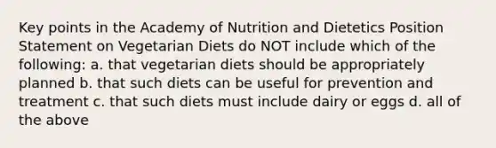 Key points in the Academy of Nutrition and Dietetics Position Statement on Vegetarian Diets do NOT include which of the following: a. that vegetarian diets should be appropriately planned b. that such diets can be useful for prevention and treatment c. that such diets must include dairy or eggs d. all of the above