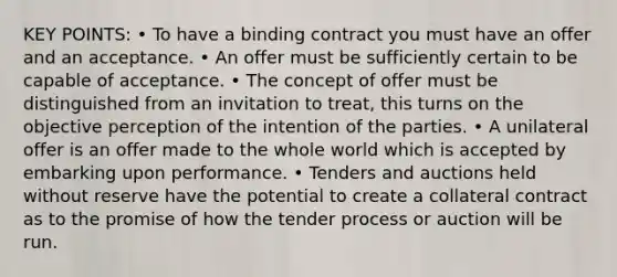 KEY POINTS: • To have a binding contract you must have an offer and an acceptance. • An offer must be sufficiently certain to be capable of acceptance. • The concept of offer must be distinguished from an invitation to treat, this turns on the objective perception of the intention of the parties. • A unilateral offer is an offer made to the whole world which is accepted by embarking upon performance. • Tenders and auctions held without reserve have the potential to create a collateral contract as to the promise of how the tender process or auction will be run.