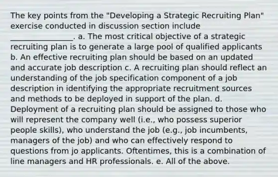 The key points from the "Developing a Strategic Recruiting Plan" exercise conducted in discussion section include ________________. a. The most critical objective of a strategic recruiting plan is to generate a large pool of qualified applicants b. An effective recruiting plan should be based on an updated and accurate job description c. A recruiting plan should reflect an understanding of the job specification component of a job description in identifying the appropriate recruitment sources and methods to be deployed in support of the plan. d. Deployment of a recruiting plan should be assigned to those who will represent the company well (i.e., who possess superior people skills), who understand the job (e.g., job incumbents, managers of the job) and who can effectively respond to questions from jo applicants. Oftentimes, this is a combination of line managers and HR professionals. e. All of the above.