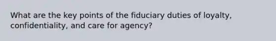 What are the key points of the fiduciary duties of loyalty, confidentiality, and care for agency?