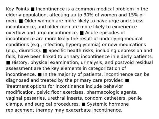 Key Points ■ Incontinence is a common medical problem in the elderly population, affecting up to 30% of women and 15% of men. ■ Older women are more likely to have urge and stress incontinence, and older men are more likely to experience overflow and urge incontinence. ■ Acute episodes of incontinence are more likely the result of underlying medical conditions (e.g., infection, hyperglycemia) or new medications (e.g., diuretics). ■ Specific health risks, including depression and falls, have been linked to urinary incontinence in elderly patients. ■ History, physical examination, urinalysis, and postvoid residual assessment are the key elements in categorization of incontinence. ■ In the majority of patients, incontinence can be diagnosed and treated by the primary care provider. ■ Treatment options for incontinence include behavior modification, pelvic floor exercises, pharmacologic agents, vaginal pessaries, urethral inserts, condom catheters, penile clamps, and surgical procedures. ■ Systemic hormone replacement therapy may exacerbate incontinence.