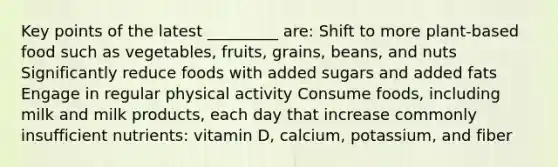 Key points of the latest _________ are: Shift to more plant-based food such as vegetables, fruits, grains, beans, and nuts Significantly reduce foods with added sugars and added fats Engage in regular physical activity Consume foods, including milk and milk products, each day that increase commonly insufficient nutrients: vitamin D, calcium, potassium, and fiber