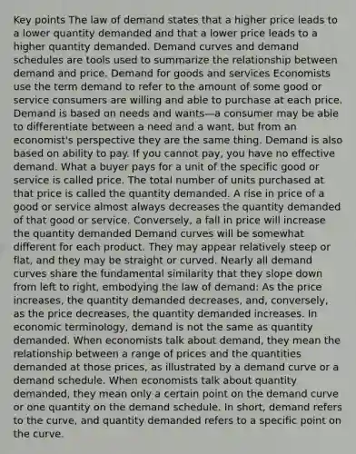 Key points The law of demand states that a higher price leads to a lower quantity demanded and that a lower price leads to a higher quantity demanded. Demand curves and demand schedules are tools used to summarize the relationship between demand and price. Demand for goods and services Economists use the term demand to refer to the amount of some good or service consumers are willing and able to purchase at each price. Demand is based on needs and wants—a consumer may be able to differentiate between a need and a want, but from an economist's perspective they are the same thing. Demand is also based on ability to pay. If you cannot pay, you have no effective demand. What a buyer pays for a unit of the specific good or service is called price. The total number of units purchased at that price is called the quantity demanded. A rise in price of a good or service almost always decreases the quantity demanded of that good or service. Conversely, a fall in price will increase the quantity demanded Demand curves will be somewhat different for each product. They may appear relatively steep or flat, and they may be straight or curved. Nearly all demand curves share the fundamental similarity that they slope down from left to right, embodying the law of demand: As the price increases, the quantity demanded decreases, and, conversely, as the price decreases, the quantity demanded increases. In economic terminology, demand is not the same as quantity demanded. When economists talk about demand, they mean the relationship between a range of prices and the quantities demanded at those prices, as illustrated by a demand curve or a demand schedule. When economists talk about quantity demanded, they mean only a certain point on the demand curve or one quantity on the demand schedule. In short, demand refers to the curve, and quantity demanded refers to a specific point on the curve.