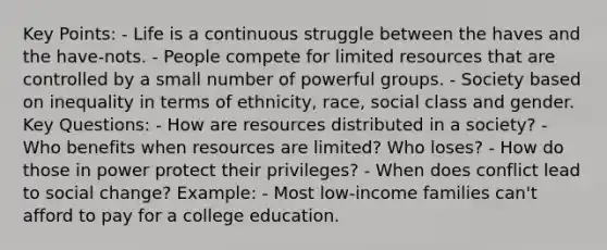 Key Points: - Life is a continuous struggle between the haves and the have-nots. - People compete for limited resources that are controlled by a small number of powerful groups. - Society based on inequality in terms of ethnicity, race, social class and gender. Key Questions: - How are resources distributed in a society? - Who benefits when resources are limited? Who loses? - How do those in power protect their privileges? - When does conflict lead to social change? Example: - Most low-income families can't afford to pay for a college education.