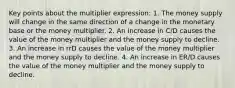 Key points about the multiplier expression: 1. The money supply will change in the same direction of a change in the monetary base or the money multiplier. 2. An increase in C/D causes the value of the money multiplier and the money supply to decline. 3. An increase in rrD causes the value of the money multiplier and the money supply to decline. 4. An increase in ER/D causes the value of the money multiplier and the money supply to decline.