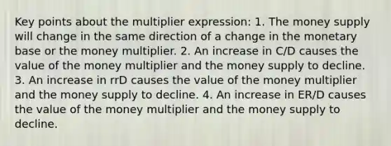 Key points about the multiplier expression: 1. The money supply will change in the same direction of a change in the monetary base or the money multiplier. 2. An increase in C/D causes the value of the money multiplier and the money supply to decline. 3. An increase in rrD causes the value of the money multiplier and the money supply to decline. 4. An increase in ER/D causes the value of the money multiplier and the money supply to decline.