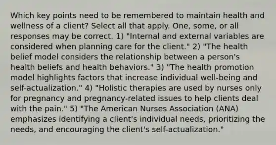 Which key points need to be remembered to maintain health and wellness of a client? Select all that apply. One, some, or all responses may be correct. 1) "Internal and external variables are considered when planning care for the client." 2) "The health belief model considers the relationship between a person's health beliefs and health behaviors." 3) "The health promotion model highlights factors that increase individual well-being and self-actualization." 4) "Holistic therapies are used by nurses only for pregnancy and pregnancy-related issues to help clients deal with the pain." 5) "The American Nurses Association (ANA) emphasizes identifying a client's individual needs, prioritizing the needs, and encouraging the client's self-actualization."