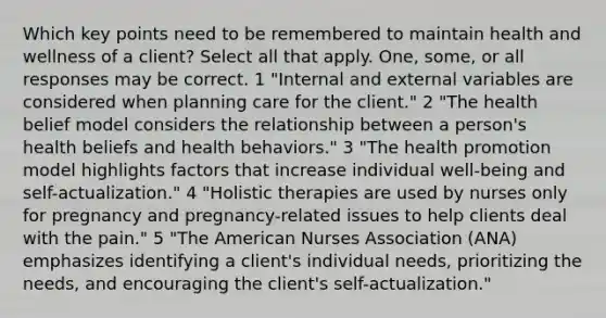 Which key points need to be remembered to maintain health and wellness of a client? Select all that apply. One, some, or all responses may be correct. 1 "Internal and external variables are considered when planning care for the client." 2 "The health belief model considers the relationship between a person's health beliefs and health behaviors." 3 "The health promotion model highlights factors that increase individual well-being and self-actualization." 4 "Holistic therapies are used by nurses only for pregnancy and pregnancy-related issues to help clients deal with the pain." 5 "The American Nurses Association (ANA) emphasizes identifying a client's individual needs, prioritizing the needs, and encouraging the client's self-actualization."