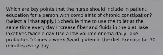 Which are key points that the nurse should include in patient education for a person with complaints of chronic constipation? (Select all that apply.) Schedule time to use the toilet at the same time every day Increase fiber and fluids in the diet Take laxatives twice a day Use a low-volume enema daily Take probiotics 5 times a week Avoid gluten in the diet Exercise for 30 minutes every day