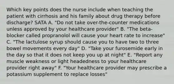 Which key points does the nurse include when teaching the patient with cirrhosis and his family about drug therapy before discharge? SATA A. "Do not take over-the-counter medications unless approved by your healthcare provider" B. "The beta-blocker called propranolol will cause your heart rate to increase" C. "The lactulose syrup should cause you to have two to three bowel movements every day" D. "Take your furosemide early in the day so that it does not keep you up at night" E. "Report any muscle weakness or light headedness to your healthcare provider right away" F. "Your healthcare provider may prescribe a potassium supplement to replace losses"