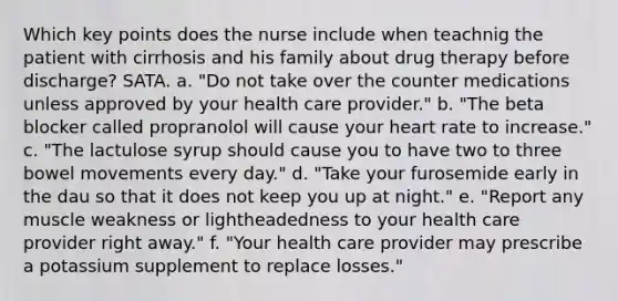 Which key points does the nurse include when teachnig the patient with cirrhosis and his family about drug therapy before discharge? SATA. a. "Do not take over the counter medications unless approved by your health care provider." b. "The beta blocker called propranolol will cause your heart rate to increase." c. "The lactulose syrup should cause you to have two to three bowel movements every day." d. "Take your furosemide early in the dau so that it does not keep you up at night." e. "Report any muscle weakness or lightheadedness to your health care provider right away." f. "Your health care provider may prescribe a potassium supplement to replace losses."