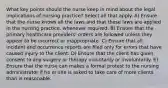 What key points should the nurse keep in mind about the legal implications of nursing practice? Select all that apply. A) Ensure that the nurse knows all the laws and that these laws are applied in the nursing practice, whenever required. B) Ensure that the primary healthcare providers' orders are followed unless they appear to be incorrect or inappropriate. C) Ensure that all incident and occurrence reports are filed only for errors that have caused injury to the client. D) Ensure that the client has given consent to any surgery or therapy voluntarily or involuntarily. E) Ensure that the nurse can makes a formal protest to the nursing administrator if he or she is asked to take care of more clients than is reasonable.