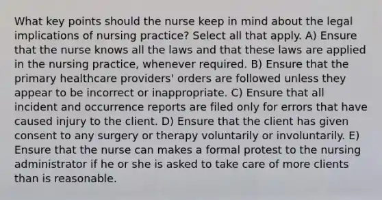 What key points should the nurse keep in mind about the legal implications of nursing practice? Select all that apply. A) Ensure that the nurse knows all the laws and that these laws are applied in the nursing practice, whenever required. B) Ensure that the primary healthcare providers' orders are followed unless they appear to be incorrect or inappropriate. C) Ensure that all incident and occurrence reports are filed only for errors that have caused injury to the client. D) Ensure that the client has given consent to any surgery or therapy voluntarily or involuntarily. E) Ensure that the nurse can makes a formal protest to the nursing administrator if he or she is asked to take care of more clients than is reasonable.