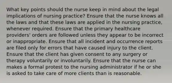 What key points should the nurse keep in mind about the legal implications of nursing practice? Ensure that the nurse knows all the laws and that these laws are applied in the nursing practice, whenever required. Ensure that the primary healthcare providers' orders are followed unless they appear to be incorrect or inappropriate. Ensure that all incident and occurrence reports are filed only for errors that have caused injury to the client. Ensure that the client has given consent to any surgery or therapy voluntarily or involuntarily. Ensure that the nurse can makes a formal protest to the nursing administrator if he or she is asked to take care of more clients than is reasonable.