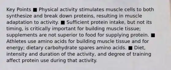 Key Points ■ Physical activity stimulates muscle cells to both synthesize and break down proteins, resulting in muscle adaptation to activity. ■ Sufficient protein intake, but not its timing, is critically important for building muscle tissue; supplements are not superior to food for supplying protein. ■ Athletes use amino acids for building muscle tissue and for energy; dietary carbohydrate spares amino acids. ■ Diet, intensity and duration of the activity, and degree of training affect protein use during that activity.