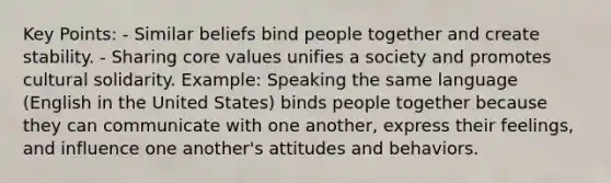 Key Points: - Similar beliefs bind people together and create stability. - Sharing core values unifies a society and promotes cultural solidarity. Example: Speaking the same language (English in the United States) binds people together because they can communicate with one another, express their feelings, and influence one another's attitudes and behaviors.