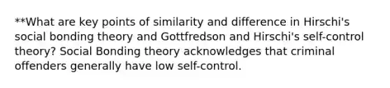 **What are key points of similarity and difference in Hirschi's social bonding theory and Gottfredson and Hirschi's self-control theory? Social Bonding theory acknowledges that criminal offenders generally have low self-control.