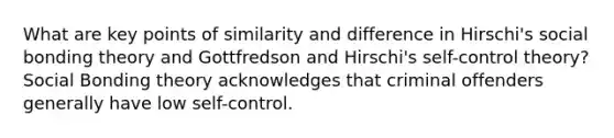 What are key points of similarity and difference in Hirschi's social bonding theory and Gottfredson and Hirschi's self-control theory? Social Bonding theory acknowledges that criminal offenders generally have low self-control.