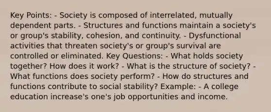 Key Points: - Society is composed of interrelated, mutually dependent parts. - Structures and functions maintain a society's or group's stability, cohesion, and continuity. - Dysfunctional activities that threaten society's or group's survival are controlled or eliminated. Key Questions: - What holds society together? How does it work? - What is the structure of society? - What functions does society perform? - How do structures and functions contribute to social stability? Example: - A college education increase's one's job opportunities and income.