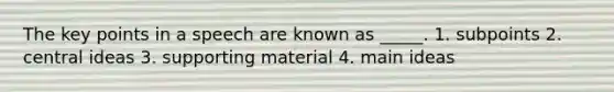 The key points in a speech are known as _____. 1. subpoints 2. central ideas 3. supporting material 4. main ideas