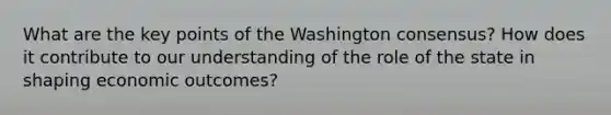 What are the key points of the Washington consensus? How does it contribute to our understanding of the role of the state in shaping economic outcomes?