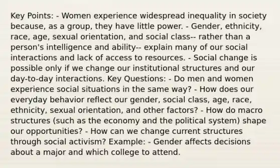 Key Points: - Women experience widespread inequality in society because, as a group, they have little power. - Gender, ethnicity, race, age, sexual orientation, and social class-- rather than a person's intelligence and ability-- explain many of our social interactions and lack of access to resources. - Social change is possible only if we change our institutional structures and our day-to-day interactions. Key Questions: - Do men and women experience social situations in the same way? - How does our everyday behavior reflect our gender, social class, age, race, ethnicity, sexual orientation, and other factors? - How do macro structures (such as the economy and the political system) shape our opportunities? - How can we change current structures through social activism? Example: - Gender affects decisions about a major and which college to attend.