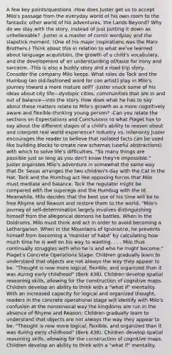 A few key points/questions -How does Juster get us to accept Milo's passage from the everyday world of his own room to the fantastic other world of his adventures, the Lands Beyond? Why do we stay with the story, instead of just putting it down as unbelievable? -Juster is a master of comic wordplay and the slapstick moment. (One of his major inspirations was the Marx Brothers.) Think about this in relation to what we've learned about language acquisition, the growth of a child's vocabulary, and the development of an understanding of/taste for irony and sarcasm. -This is also a buddy story and a road trip story. Consider the company Milo keeps. What roles do Tock and the Humbug (an old-fashioned word for con artist) play in Milo's journey toward a more mature self? -Juster snuck some of his ideas about city life—dystopic cities, communities that are in and out of balance—into the story. How does what he has to say about these matters relate to Milo's growth as a more cognitively aware and flexible-thinking young person? -Can you relate the sections on Expectations and Conclusions to what Piaget has to say about the different stages of a child's ability to reason about and interpret real world experience? Industry vs. Inferiority Juster encourages the reader to believe that isolated facts can be used like building blocks to create new schemas (useful abstractions) with which to solve life's difficulties. "So many things are possible just so long as you don't know they're impossible." Juster organizes Milo's adventure in somewhat the same way that Dr. Seuss arranges the two children's day with the Cat in the Hat. Tock and the Humbug act like opposing forces that Milo must mediate and balance. Tock the regulator might be compared with the superego and the Humbug with the Id. Meanwhile, Milo decides that the best use of his time will be to free Rhyme and Reason and restore them to the world. "Milo's journey of self-determination largely involves distinguishing himself from the allegorical demons he battles. When in the Doldrums, Milo must think and act in order to avoid becoming a Lethargarian. When in the Mountains of Ignorance, he prevents himself from becoming a 'monster of habit' by calculating how much time he is well on his way to wasting. . . . Milo thus continually struggles with who he is and who he might become." Piaget's Concrete Operations Stage: Children gradually learn to understand that objects are not always the way they appear to be. "Thought is now more logical, flexible, and organized than it was during early childhood" (Berk 438). Children develop spatial reasoning skills, allowing for the construction of cognitive maps. Children develop an ability to think with a "what if" mentality. With an increased capacity for logical and organized thought, readers in the concrete operational stage will identify with Milo's confusion at the nonsensical way the kingdoms are run in the absence of Rhyme and Reason: Children gradually learn to understand that objects are not always the way they appear to be. "Thought is now more logical, flexible, and organized than it was during early childhood" (Berk 438). Children develop spatial reasoning skills, allowing for the construction of cognitive maps. Children develop an ability to think with a "what if" mentality.