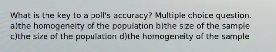 What is the key to a poll's accuracy? Multiple choice question. a)the homogeneity of the population b)the size of the sample c)the size of the population d)the homogeneity of the sample