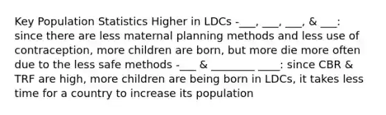 Key Population Statistics Higher in LDCs -___, ___, ___, & ___: since there are less maternal planning methods and less use of contraception, more children are born, but more die more often due to the less safe methods -___ & ________ ____: since CBR & TRF are high, more children are being born in LDCs, it takes less time for a country to increase its population