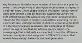 Key Population Statistics -total number of live births in a year for every 1,000 people living in the region -total number of deaths in a year for every 1,000 people living in the region -annual rate of population growth & can be found by subtracting CBR by the CDR without taking into account any migration -amount of time it takes for the region to double in population, assuming that it's a constant rate -average number of children a woman gives birth in a lifetime for a given population -the percentage of children under the age of one that die within a specific region -the average age that individuals are expected to live -the difference between immigrants and emigrants -a TFR of 2.1; rate so that women have enough babies for the next generation