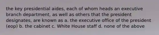 the key presidential aides, each of whom heads an executive branch department, as well as others that the president designates, are known as a. the executive office of the president (eop) b. the cabinet c. White House staff d. none of the above