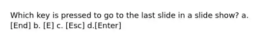 Which key is pressed to go to the last slide in a slide show? a. [End] b. [E] c. [Esc] d.[Enter]