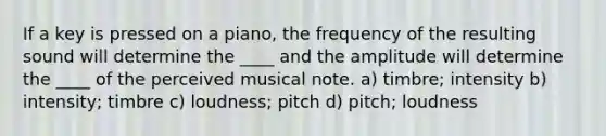 If a key is pressed on a piano, the frequency of the resulting sound will determine the ____ and the amplitude will determine the ____ of the perceived musical note. a) timbre; intensity b) intensity; timbre c) loudness; pitch d) pitch; loudness