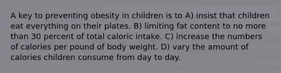 A key to preventing obesity in children is to A) insist that children eat everything on their plates. B) limiting fat content to no more than 30 percent of total caloric intake. C) increase the numbers of calories per pound of body weight. D) vary the amount of calories children consume from day to day.