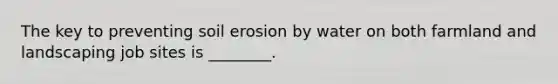 The key to preventing soil erosion by water on both farmland and landscaping job sites is ________.