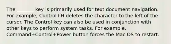 The _______ key is primarily used for text document navigation. For example, Control+H deletes the character to the left of the cursor. The Control key can also be used in conjunction with other keys to perform system tasks. For example, Command+Control+Power button forces the Mac OS to restart.