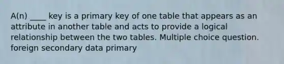 A(n) ____ key is a primary key of one table that appears as an attribute in another table and acts to provide a logical relationship between the two tables. Multiple choice question. foreign secondary data primary