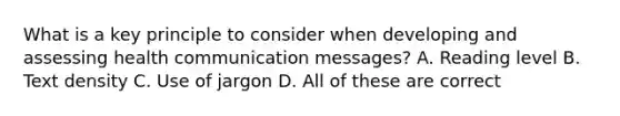 What is a key principle to consider when developing and assessing health communication messages? A. Reading level B. Text density C. Use of jargon D. All of these are correct